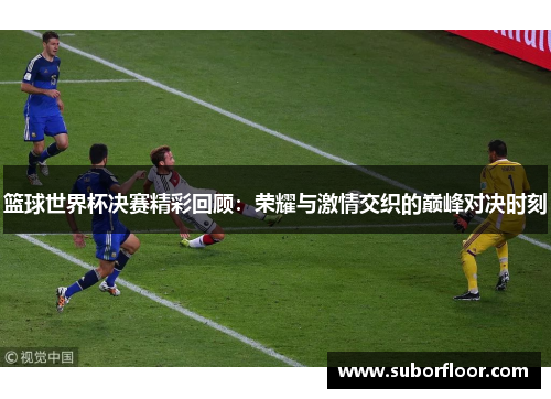 篮球世界杯决赛精彩回顾：荣耀与激情交织的巅峰对决时刻