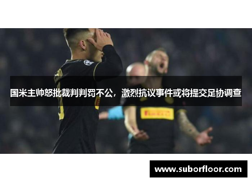 国米主帅怒批裁判判罚不公，激烈抗议事件或将提交足协调查