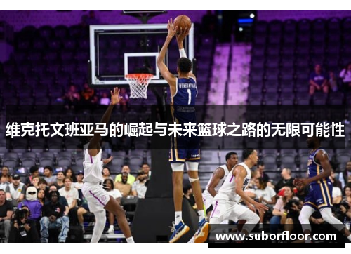 维克托文班亚马的崛起与未来篮球之路的无限可能性